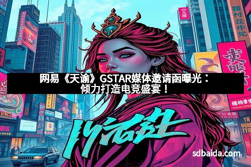 网易《天谕》GSTAR媒体邀请函曝光：倾力打造电竞盛宴！